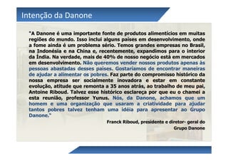 Intenção da Danone
 "A Danone é uma importante fonte de produtos alimentícios em muitas
 regiões do mundo. Isso inclui alguns países em desenvolvimento, onde
 a fome ainda é um problema sério. Temos grandes empresas no Brasil,
 na Indonésia e na China e, recentemente, expandimos para o interior
 da Índia. Na verdade, mais de 40% de nosso negócio está em mercados
 em desenvolvimento. Não queremos vender nossos produtos apenas às
 pessoas abastadas desses países. Gostaríamos de encontrar maneiras
 de ajudar a alimentar os pobres. Faz parte do compromisso histórico da
 nossa empresa ser socialmente inovadora e estar em constante
 evolução, atitude que remonta a 35 anos atrás, ao trabalho de meu pai,
 Antoine Riboud. Talvez esse histórico esclareça por que eu o chamei a
 esta reunião, professor Yunus. Nós, da Danone, achamos que um
 homem e uma organização que usaram a criatividade para ajudar
 tantos pobres talvez tenham uma idéia para apresentar ao Grupo
 Danone.“
                               Franck Riboud, presidente e diretor- geral do
                                                             Grupo Danone
 