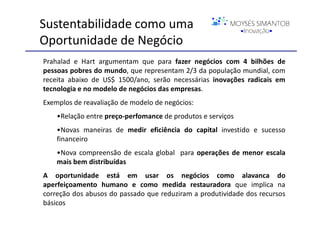 Sustentabilidade como uma
Oportunidade de Negócio
Prahalad e Hart argumentam que para fazer negócios com 4 bilhões de
pessoas pobres do mundo, que representam 2/3 da população mundial, com
receita abaixo de US$ 1500/ano, serão necessárias inovações radicais em
tecnologia e no modelo de negócios das empresas.
Exemplos de reavaliação de modelo de negócios:
    •Relação entre preço-perfomance de produtos e serviços
    •Novas maneiras de medir eficiência do capital investido e sucesso
    financeiro
    •Nova compreensão de escala global para operações de menor escala
    mais bem distribuídas
A oportunidade está em usar os negócios como alavanca do
aperfeiçoamento humano e como medida restauradora que implica na
correção dos abusos do passado que reduziram a produtividade dos recursos
básicos
 