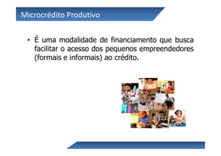 Microcrédito Produtivo

 • É uma modalidade de financiamento que busca
   facilitar o acesso dos pequenos empreendedores
   (formais e informais) ao crédito.
 
