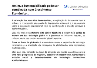 Assim, a Sustentabilidade pode ser
combinada com Crescimento
Econômico...

A saturação dos mercados desenvolvidos, a ampliação do fosso entre ricos e
pobres, o crescimento dos níveis de degradação ambiental e o descontrole
sobre a densidade populacional, vêm se combinando e criando entraves à
economia global.
Cada vez mais o capitalismo está sendo desafiado a incluir mais partes do
mundo em sua estratégia global e a preservar os recursos naturais, as
culturas locais, dos quais a economia global depende.
Focar na base da pirâmide é apresentado como a expansão da estratégia
corporativa e a ampliação da concepção de globalização para companhias
multinacionais.
Mais que isso, competir na base da pirâmide do mundo econômico revela
uma nova perspectiva de negócios, baseada em crescimento, lucratividade,
inclusão social e desenvolvimento de tecnologias sustentáveis
ambientalmente.
 