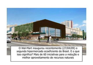 O Wal-Mart inaugurou recentemente (27/04/09) o
segundo hipermercado ecoeficiente do Brasil. E o que
isso significa? Mais de 60 iniciativas para a redução e
     melhor aproveitamento de recursos naturais
 