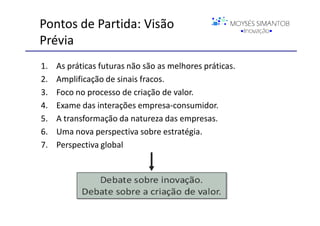 Pontos de Partida: Visão
Prévia
1.   As práticas futuras não são as melhores práticas.
2.   Amplificação de sinais fracos.
3.   Foco no processo de criação de valor.
4.   Exame das interações empresa-consumidor.
5.   A transformação da natureza das empresas.
6.   Uma nova perspectiva sobre estratégia.
7.   Perspectiva global




                                                         ©C. K. Prahalad
 