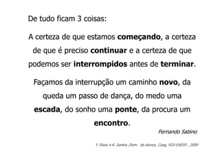 De tudo ficam 3 coisas:

A certeza de que estamos começando, a certeza
 de que é preciso continuar e a certeza de que
podemos ser interrompidos antes de terminar.

 Façamos da interrupção um caminho novo, da
    queda um passo de dança, do medo uma
 escada, do sonho uma ponte, da procura um
                   encontro.
                                                       Fernando Sabino

                   F. Risso e K. Santos /Sem. de alunos, Ceag, FGV-EAESP , 2009
 