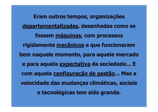 Eram outros tempos, organizações
 departamentalizadas, desenhadas como se
     fossem máquinas, com processos
 rigidamente mecânicos e que funcionaram
bem naquele momento, para aquele mercado
e para aquela expectativa da sociedade... E
com aquela configuração de gestão... Mas a
velocidade das mudanças climáticas, sociais
      e tecnológicas tem sido grande.
 