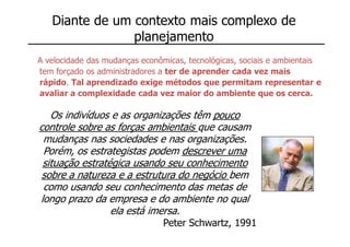 Diante de um contexto mais complexo de
                planejamento
A velocidade das mudanças econômicas, tecnológicas, sociais e ambientais
tem forçado os administradores a ter de aprender cada vez mais
rápido. Tal aprendizado exige métodos que permitam representar e
avaliar a complexidade cada vez maior do ambiente que os cerca.

   Os indivíduos e as organizações têm pouco
controle sobre as forças ambientais que causam
 mudanças nas sociedades e nas organizações.
 Porém, os estrategistas podem descrever uma
 situação estratégica usando seu conhecimento
 sobre a natureza e a estrutura do negócio bem
 como usando seu conhecimento das metas de
longo prazo da empresa e do ambiente no qual
                 ela está imersa.
                               Peter Schwartz, 1991
 
