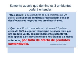 Somente aquele que domina os 3 ambientes
            poderá entender:
 Que para 87% de executivos de 133 empresas em 29
países, as mudanças climáticas representam o maior
desafio para os negócios nos próximos 5 anos.


  Que para 10 mil consumidores ouvidos em 22 países,
                            V
cerca de 96% alegaram disposição de pagar mais por
um produto verde, comprovadamente sustentável,
mas apenas 12% havia feito isso nos últimos 12 meses
anteriores, por
            falta de oferta de produtos
sustentáveis.              (Pesquisa Accenture,2008)
 