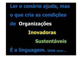 Ler o cenário ajuda, mas
o que cria as condições
de Organizações
       Inovadoras
          Sustentáveis
É a linguagem.   Uma nova ...
 