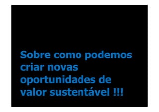 Sobre como podemos
criar novas
oportunidades de
valor sustentável !!!
 