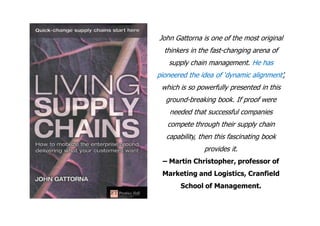 John Gattorna is one of the most original
  thinkers in the fast-changing arena of
   supply chain management. He has
pioneered the idea of ‘dynamic alignment’,
 which is so powerfully presented in this
  ground-breaking book. If proof were
    needed that successful companies
   compete through their supply chain
   capability, then this fascinating book
                provides it.
 – Martin Christopher, professor of
 Marketing and Logistics, Cranfield
        School of Management.
 