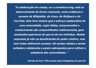 “A colaboração em massa, ou o crowdsourcing, está se
  desenvolvendo de forma crescente, como evidencia o
    sucesso da Wikipédia, do Linux, do MySpace e do
YouTube. Este livro mostra que o esforço colaborativo de
     uma comunidade, cujas idéias, compreensões e
 conhecimento são compartilhados coletivamente, gera
resultados superiores do que os de um indivíduo. Muitas
empresas já vêm se beneficiando do poder coletivo, mas
nem todas obtiveram sucesso. Há muitas ciladas a serem
evitadas e obstáculos a serem sobrepostos para cultivar a
             sabedoria das comunidades. ”


           Extrato do livro “Nós somos mais inteligentes do que Eu”
 