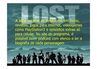 A série original se desdobrou em livros,
revistas, jogos para internet, videogames
como PlayStation3 e episódios extras só
para celular. No site do programa, é
possível ouvir podcast com elenco e ler a
biografia de cada personagem
 