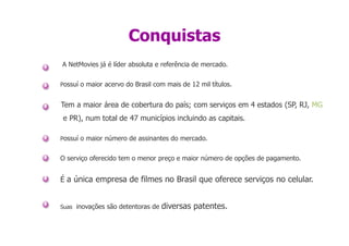 Conquistas
A NetMovies já é líder absoluta e referência de mercado.

Possuí o maior acervo do Brasil com mais de 12 mil títulos.


Tem a maior área de cobertura do país; com serviços em 4 estados (SP, RJ, MG
e PR), num total de 47 municípios incluindo as capitais.

Possuí o maior número de assinantes do mercado.


O serviço oferecido tem o menor preço e maior número de opções de pagamento.


É a única empresa de filmes no Brasil que oferece serviços no celular.


Suas inovações são detentoras de   diversas patentes.
 