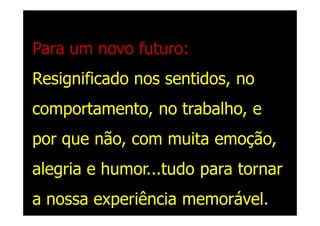 Para um novo futuro:
Resignificado nos sentidos, no
comportamento, no trabalho, e
por que não, com muita emoção,
alegria e humor...tudo para tornar
a nossa experiência memorável.
 
