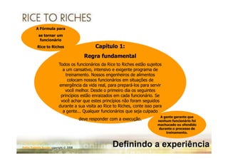 A Fórmula para
           se tornar um
            funcionário
           Rice to Riches                      Capítulo 1:
                                          Regra fundamental
                          Todos os funcionários da Rice to Riches estão sujeitos
                            a um cansativo, intensivo e exigente programa de
                              treinamento. Nossos engenheiros de alimentos
                               colocam nossos funcionários em situações de
                          emergência da vida real, para prepará-los para servir
                                                          prepará-
                             você melhor. Desde o primeiro dia os seguintes
                           princípios estão enraizados em cada funcionário. Se
                           você achar que estes princípios não foram seguidos
                          durante a sua visita ao Rice to Riches, conte isso para
                                                          Riches,
                            a gente... Qualquer funcionários que seja culpado
                                                                               A gente garante que
                                        deve responder com a execução.        nenhum funcionário foi
                                                                              machucado ou ofendido
                                                                              durante o processo de
                                                                                  treinamento.



Fabio Tadashi Suzaki copyright © 2008
                                                        Definindo a experiência
 