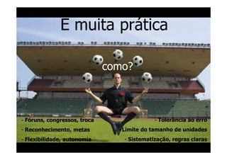 E muita prática

                              como?



- Fóruns, congressos, troca                  - Tolerância ao erro
- Reconhecimento, metas         - Limite do tamanho de unidades
- Flexibilidade, autonomia        - Sistematização, regras claras
 