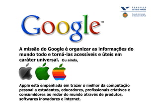 A missão do Google é organizar as informações do
mundo todo e torná-las acessíveis e úteis em
caráter universal. Ou ainda,




Apple está empenhada em trazer o melhor da computação
pessoal a estudantes, educadores, profissionais criativos e
consumidores ao redor do mundo através de produtos,
softwares inovadores e internet.
 