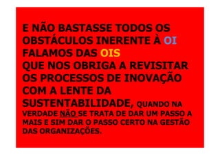 E NÃO BASTASSE TODOS OS
OBSTÁCULOS INERENTE À OI
FALAMOS DAS OIS
QUE NOS OBRIGA A REVISITAR
OS PROCESSOS DE INOVAÇÃO
COM A LENTE DA
SUSTENTABILIDADE, QUANDO NA
VERDADE NÃO SE TRATA DE DAR UM PASSO A
MAIS E SIM DAR O PASSO CERTO NA GESTÃO
DAS ORGANIZAÇÕES.
 