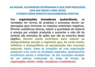 AO INOVAR, AS EMPRESAS DETERMINAM O QUE SERÁ PRODUZIDO,
               COM QUE MEIOS E PARA QUEM.
     E PODEM GERAR IMPACTO SOCIOAMBIENTAL POSITIVO.

Nas organizações inovadoras sustentáveis, as
novidades em termos de produtos e processos devem ser
planejadas para minimizar os impactos ambientais negativos.
Eliminar substâncias tóxicas, reduzir a quantidade de material
e energia por unidade produzida e aumentar a vida útil do
produto são exemplos de ações que vão ao encontro desse
objetivo. Devem ainda contribuir para reduzir as
desigualdades sociais e regionais que, de certo modo,
refletem o desequilíbrio na apropriação dos recursos
naturais. Assim, todas as inovações de uma organização
passariam a ter, entre os resultados esperados, desempenhos
econômicos sociais e ambientais. Se tais inovações resultam
de um esforço continuado ao longo do tempo, as
organizações seriam, então, inovadoras e sustentáveis.
 