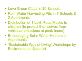 Love Green Clubs in 20 Schools Rain Water Harvesting Pits in 7 Schools & 2 Apartments Distribution of 1 Lakh Face Masks to children (to protect themselves from vehicular emissions at peak hours) Encouraging Solar Water Heaters in Apartments ‘ Sustainable Way of Living’ Workshops by Environmental Scientist 