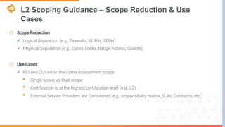 L2 Scoping Guidance – Scope Reduction & Use
Cases
o Scope Reduction
 Logical Separation (e.g., Firewalls, VLANs, SDNs)
 Physical Separation (e.g., Gates, Locks, Badge Access, Guards)
o Use Cases
 FCI and CUI within the same assessment scope
• Single scope vs Dual scope
• Certification is at the highest certification level (e.g., L2)
• External Service Providers are Considered (e.g., responsibility matrix, SLAs, Contracts, etc.)
 
