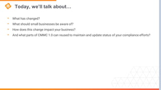 Today, we’ll talk about…
• What has changed?
• What should small businesses be aware of?
• How does this change impact your business?
• And what parts of CMMC 1.0 can reused to maintain and update status of your compliance efforts?
 