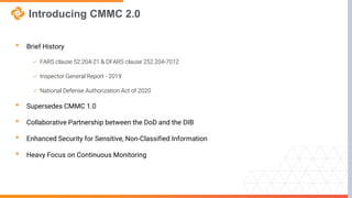 Introducing CMMC 2.0
• Brief History
 FARS clause 52.204-21 & DFARS clause 252.204-7012
 Inspector General Report - 2019
 National Defense Authorization Act of 2020
• Supersedes CMMC 1.0
• Collaborative Partnership between the DoD and the DIB
• Enhanced Security for Sensitive, Non-Classified Information
• Heavy Focus on Continuous Monitoring
 