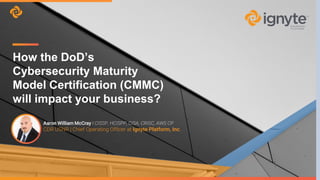 Aaron William McCray I CISSP, HCISPP, CISA, CRISC, AWS CP
CDR USNR | Chief Operating Officer at Ignyte Platform, Inc.
How the DoD’s
Cybersecurity Maturity
Model Certification (CMMC)
will impact your business?
 