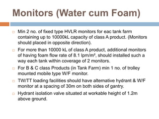 Monitors (Water cum Foam)
 Min 2 no. of fixed type HVLR monitors for eac tank farm
containing up to 10000kL capacity of class A product. (Monitors
should placed in opposite direction).
 For more than 10000 kL of class A product, additional monitors
of having foam flow rate of 8.1 lpm/m², should installed such a
way each tank within coverage of 2 monitors.
 For B & C class Products (in Tank Farm) min 1 no. of trolley
mounted mobile type W/F monitor.
 TW/TT loading facilities should have alternative hydrant & W/F
monitor at a spacing of 30m on both sides of gantry.
 Hydrant isolation valve situated at workable height of 1.2m
above ground.
 