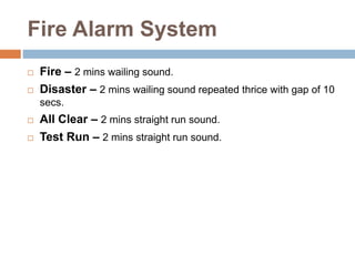Fire Alarm System
 Fire – 2 mins wailing sound.
 Disaster – 2 mins wailing sound repeated thrice with gap of 10
secs.
 All Clear – 2 mins straight run sound.
 Test Run – 2 mins straight run sound.
 