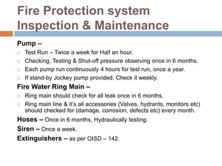 Fire Protection system
Inspection & Maintenance
Pump –
 Test Run – Twice a week for Half an hour.
 Checking, Testing & Shut-off pressure observing once in 6 months.
 Each pump run continuously 4 hours for test run, once a year.
 If stand-by Jockey pump provided, Check it weekly.
Fire Water Ring Main –
 Ring main should check for all leak once in 6 months.
 Ring main line & it’s all accessories (Valves, hydrants, monitors etc)
should checked for (damage, corrosion, defects etc) every month.
Hoses – Once in 6 months, Hydraulically testing.
Siren – Once a week.
Extinguishers – as per OISD – 142.
 