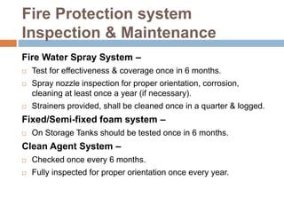 Fire Protection system
Inspection & Maintenance
Fire Water Spray System –
 Test for effectiveness & coverage once in 6 months.
 Spray nozzle inspection for proper orientation, corrosion,
cleaning at least once a year (if necessary).
 Strainers provided, shall be cleaned once in a quarter & logged.
Fixed/Semi-fixed foam system –
 On Storage Tanks should be tested once in 6 months.
Clean Agent System –
 Checked once every 6 months.
 Fully inspected for proper orientation once every year.
 