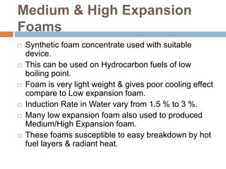 Medium & High Expansion
Foams
 Synthetic foam concentrate used with suitable
device.
 This can be used on Hydrocarbon fuels of low
boiling point.
 Foam is very light weight & gives poor cooling effect
compare to Low expansion foam.
 Induction Rate in Water vary from 1.5 % to 3 %.
 Many low expansion foam also used to produced
Medium/High Expansion foam.
 These foams susceptible to easy breakdown by hot
fuel layers & radiant heat.
 