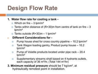 Design Flow Rate
1. Water flow rate for cooling a tank -
 Which on fire – 3 lpm/m²
 Tanks within distance of (R+30)m from centre of tank on fire – 3
lpm/m²
 Tanks outside (R+30)m – 1 lpm/m²
2. Different Considerations for -
 Pump house shed for cross country pipeline – 10.2 lpm/m²
 Tank Wagon loading gantry, Product pump house – 10.2
lpm/m²
 Pump of Volatile products located under pipe rack – 20.4
lpm/m²
 Supplementary streams shall based on 4 hydrants outlets,
each capacity of 36 m³/hr, (Total 144 m³/hr)
3. Minimum residual pressure should be 7 kg/cm², at
hydraulically remotest point in installation.
 