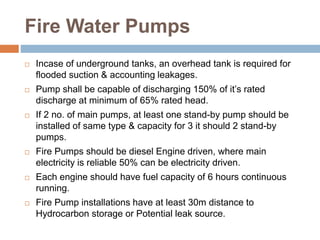 Fire Water Pumps
 Incase of underground tanks, an overhead tank is required for
flooded suction & accounting leakages.
 Pump shall be capable of discharging 150% of it’s rated
discharge at minimum of 65% rated head.
 If 2 no. of main pumps, at least one stand-by pump should be
installed of same type & capacity for 3 it should 2 stand-by
pumps.
 Fire Pumps should be diesel Engine driven, where main
electricity is reliable 50% can be electricity driven.
 Each engine should have fuel capacity of 6 hours continuous
running.
 Fire Pump installations have at least 30m distance to
Hydrocarbon storage or Potential leak source.
 