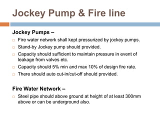 Jockey Pump & Fire line
Jockey Pumps –
 Fire water network shall kept pressurized by jockey pumps.
 Stand-by Jockey pump should provided.
 Capacity should sufficient to maintain pressure in event of
leakage from valves etc.
 Capacity should 5% min and max 10% of design fire rate.
 There should auto cut-in/cut-off should provided.
Fire Water Network –
 Steel pipe should above ground at height of at least 300mm
above or can be underground also.
 