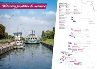Facilities and services / Équipements et services
Waterway facilities & services
La Seine
L’Oise
L’Oise
L’Oise
L’Aisne
La Somme
La Marne
La Somme
Bouchain
Arleux
Marquion
Janville
Jaux
Auvers-sur-Oise
Conflans-Sainte-Honorine
Sainte-Radegonde
Biaches
Pont-Sainte-Maxence
Bruyères-sur-Oise
L’Isle-Adam
Valmondois
Pontoise
Persan
Champagne-sur-Oise
Verneuil-en-Hallate
Nogent-sur-Oise
Creil
Saint-Leu-d’Esserent
Saint-Christ-Briost
Béthencourt-sur-Somme
Péronne
Epénancourt
Languevoisin
Paluel
Belgium
France
Marquion
Sains-lès-Marquion
Moeuvres
Graincourt-lès-Havrincourt
Graincourt-lès-Havrincourt
Moislains
Allaines
Feuillaucourt
Cléry-sur-Somme
Péronne
Epénancourt
Languevoisin
Campagne
Sermaize-Haudival
Noyon
Pont-l’Evêque
Bellerive
Longueil-Annel
Venette
Verberie
Creil
Boran-sur-Oise
L’Isle-Adam
Pontoise
Sarron
Ercheu
Pont-l’Evêque
Chiry-Ourscamps
Thourotte
Compiègne
Ribécourt-Dreslincourt
Longueil-Annel
Lacroix-Saint-Ouen
WC
WC
Cergy-Pontoise
Saint-Ouen-L’Aumône
Boat types Type de bateaux
river cruise ships
paquebot
pleasure boats
plaisance
Facility types Type d’équipement
landing stage
embarcadère
quay
quai
river stop
halte
port
port
lock
écluse
Services Services
wastebins
poubelle
water supply
eau
electricity
électricité
WC WC shower
douche
launderette
laverie
waste-water pumping
pompage des eaux usées
waste-water disposal
récupération des eaux usées
blackwater disposal
récupération des eaux noires
wifi harbourmaster’s office
capitainerie
security camera
caméra de sécurité
Canal du Nord
Arleux > Pont-l’Evêque
95 km
19 locks / 19 écluses
Max. size / dim. max : 90 m x 5,5 m
Draught / Tirant eau : 2,4 m
Clearance / Tirant air : 3,7 m
Oise lateral canal
Pont-l’Evêque > Longueil-Annel
2 locks / 2 écluses
Max. size / dim. max : 90 m x 5,4 m
Draught / Tirant eau : 2,2 m
Clearance / Tirant air : 3,5 m
Canalized OIse
Longueil-Annel >
Conflans-Sainte-Honorine
103,6 km
7 locks / 7 écluses
Max. size / dim. max : 120 m x 11,4 m
Draught / Tirant eau : 2,5 m
Clearance / Tirant air : 5,25 m
24 / Oise River cruises Oise River cruises / 25
 
