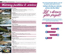 Pont-L’Évêque
„„ Stopover & quay: Port (boats up to 8 m / draught: 2 m / clearance: 3.5 m /
capacity: 10 berths / fee-charged). 80-metre quay.
Halte et quai : Port (gabarits jusque 8 m / tirant d’eau : 2 m / tirant air : 3,5 m /
capacité 10 places / payant). Quai de 80 m.
Compiègne
„„ Stopover & quay: Port: clearance: 3.5 m / draught: 1.5 m / capacity: 70 mooring rings,
including 8/9 summer berths / boats of up to 14 m / fee-charged, 110-metre quay.
Halte et quai : Port: tirant d’air : 3,8 m / tirant d’eau : 1,5 m / capacité : 70 anneaux dont
8/9 emplacements de mai à sept. / gabarit : <14 m / payant, quai de 110 m.
Pont-Sainte-Maxence
„„ Quay / Quai
Creil
„„ Quay / Quai
„„ Ec’eau port project: marina with 60 mooring rings, dry dock (120 berths), stopover
(20 rings).
Projet Ec’eau port : bassin de plaisance 60 anneaux, port à sec (120 places), halte
(20 anneaux)
Saint-Leu-d’Esserent
„„ Quay: 70 linear metres / Quai : 70 mètres linéaires
„„ Technical river port project: dry dock (120 boats of 5 to 7 m inside / 50 boats of 10 to
18 m outside), stopover (linear 72-metre quay and mooring for river cruise ships of up
to 100 m), 60-ring port (27 boats of 5 m + 15 boats of 12 m + 14 boats of 15 m +
4 boats of 18 m)
Projet Centre technique fluvial : port à sec (120 bateaux de 5 à 7 m en intérieur / 50
bateaux de 10 à 18 m en extérieur), halte (quai de 72 mètres linéaires et accostage
paquebot fluvial <100 m), port 60 anneaux (27 bateaux de 5 m + 15 bateaux de
12 m + 14 bateaux de 15 m + 4 bateaux de 18 m)
L’Isle-Adam
„„ Quay : 12 metres and 15 metres / Quai : 12 mètres et 15 mètres
„„ Project: port with 120 mooring rings / Projet : Port de 120 anneaux
Auvers-sur-Oise
„„ Project: 110 metres quay / Projet: quai de 110 m
Saint-Ouen-l’Aumône
„„ Stopover : 96 linear metres/ capacity: up to 10 boats (depending on size) / draught: 1.5 m
Halte : 96 m linéaires/ capacité 10 bateaux suivant gabarits/ tirant d’eau 1,5 m
Pontoise
„„ Quay / Quai
„„ Stopover: 96 linear metres / capacity: up to 10 boats (depending on size) / draught:
3 m / clearance: 5.2 m
Halte : 96 mètres linéaires / capacité 10 bateaux suivant gabarits / tirant d’eau : 3 m
/ tirant d’air : 5,2 m
Cergy-Pontoise
„„ Quay : 90 linear metres / Quai : 90 mètres linéaires
„„ Stopover : 96 linear metres/ capacity: up to 10 boats (depending on size)/ draught 1.5 m
Halte : 96 m linéaires/ capacité 10 bateaux suivant gabarits/ tirant d’eau 1,5 m
„„ “Sodeports” Cergy Port: port (60 mooring rings / boats of up to 25 m / draught: 1.9 m / fee-
charged), 30 m of floating landing stages outside port, launching ramp, wintering afloat
Port Cergy «Sodeports» : port (60 anneaux / gabarits : <25 m / tirant d’eau : 1,9 m /
payant), 30 m de pontons à l’extérieur du port, rampe de mise à l’eau, hivernage à flot
„„ Port Project 120 mooring rings / Projet Port de 120 anneaux
Waterway network / Le réseau navigable
Amsterdam - Paris
London
Brussels
Compiègne
Auvers-
sur-Oise
Oise
Valley
Amsterdam
Luxembourg
Paris
River-tourism professionals, shipowners, cruise and
tour operators, project sponsors, investors…
Looking to develop your waterway
activity in the Oise Valley?
Let ’s discuss
your project!
The Oise Tourisme agencies and Val d’Oise Tourisme, as well as the local
authorities and tourist ofﬁces, remain ever at your disposal, to accompany all
stages of your project, from design to marketing.
Designing and setting up complex tourist projects and products:
Strategy
Online promotion
Social networking
Fine-tuning your offer
Market positioning
Marketing
Image non contractuelle - Ville de Creil - DMP Denerier Martzolf Pascarel
Facilities and services / Équipements et services
Waterway facilities & services
26 / Oise River cruises
 