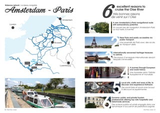 excellent reasons to
cruise the Oise River
très bonnes raisons
de venir sur l’Oise
Near Paris and easily accessible via
public transport.
Une proximité de Paris avec des accès
en transport aisés.
A journey through European
and world history.
Une traversée dans l’histoire
européenne et mondiale.
Internationally renowned heritage treasures
to admire.
Des joyaux d’envergure internationale devant
lesquels s’émerveiller.
Dynamic public and private tourism
professionals offering top-rate hospitality and
tailormade services.
Des acteurs publics et privés engagés dans une
dynamique d’accueil et de prestations soignés.
Local arts, crafts and ways of life, to
discover and experience firsthand.
Des savoir-faire et savoir-vivre locaux
à découvrir et expérimenter.
6A new Amsterdam<>Paris navigational route
with extraordinary potential.
Un nouvel axe de navigation Amsterdam-Paris
où tout reste à inventer.
1
2
4
3
6
5
Waterway network / Le réseau navigable
Amsterdam - Paris
London
Brussels
Compiègne
Auvers-
sur-Oise
Oise
Valley
Amsterdam
Luxembourg
Paris
River-tourism professionals, shipowners, cruise and
tour operators, project sponsors, investors…
Looking to develop your waterway
activity in the Oise Valley?
Let ’s discuss
your project!
The Oise Tourisme agencies and Val d’Oise Tourisme, as well as the local
authorities and tourist ofﬁces, remain ever at your disposal, to accompany all
stages of your project, from design to marketing.
Designing and setting up complex tourist projects and products:
Strategy
Online promotion
Social networking
Fine-tuning your offer
Market positioning
Marketing
2 / Oise River cruises Oise River cruises / 3
 