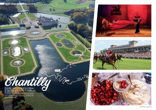 ChantillyChantilly, world famous for its château,
its equestrian events and, of course,
its delicious cream.
Chantilly, mondialement connue pour
son château, ses cheveaux et bien sûr
pour sa crème.
La Seine
L’Oise
L’Oise
L’Oise
L’Aisne
La Somme
La Marne
La Somme
Compiègne
Pierrefonds
Chantilly
Auvers-
sur- Oise
Senlis
Paris
Must-sees / Incontournables
8 / Oise River cruises Oise River cruises / 9
 