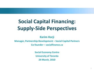 Social Capital Financing: Supply-Side Perspectives Karim Harji Manager, Partnership Development – Social Capital Partners Co-founder – socialfinance.ca Social Economy Centre  University of Toronto 24 March, 2010 1 