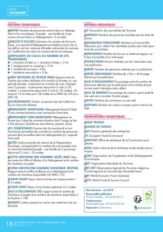 NOTIONS TOURISTIQUES
ARRIVÉENombre de personnes entrant dans un héberge-
ment à fins touristiques. Exemple : une famille de 5 per-
sonnes arrivant dans un hébergement = 5 arrivées
CAPACITÉ D’ACCUEILEstimation du nombre de lits touris-
tiques. La capacité d’hébergement est établie à partir de ra-
tios définis par les instances officielles nationales du tourisme
(cf. Coefficients de calcul du nombre de lits touristiques).
COEFFICIENTS DE CALCUL DU NOMBRE DE LITS
TOURISTIQUES
nn 1 chambre d’hôtel ou 1 chambre d’hôtes = 2 lits
nn 1 emplacement en camping = 3 lits
nn 1 meublé de tourisme = 4 lits
nn 1 résidence secondaire = 5 lits
DURÉE MOYENNE DE SÉJOUR (DMS)Rapport entre le
nombre de nuitées réalisées et le nombre d’arrivées sur une
période donnée, s’exprimant en nombre de nuits. Exemple
avec 2 groupes : 4 personnes séjournant 5 nuits (= 20
nuitées) + 6 personnes séjournant 3 nuits (= 18 nuitées). On
observe 10 arrivées pour 38 nuitées et un DMS de 3,8 jours
(38/10).
EXCURSIONNISTEVisiteur ne passant pas de nuitée hors
de son domicile habituel.
HÉBERGEMENT MARCHANDHébergement faisant l’objet
d’une commercialisation avec transaction financière.
HÉBERGEMENT NON-MARCHANDHébergement ne
faisant pas l’objet de commercialisation dont l’usage se fait
à titre gracieux (résidences secondaires, parents, amis).
LITS TOURISTIQUESSomme des lits marchands et non
marchands permettant de connaître le nombre de personnes
pouvant être accueillies dans les hébergements (cf. capacité
d’accueil).
NUITÉEUnité principale de mesure de la fréquentation
touristique, correspondant au nombre de nuits passées hors
du domicile habituel.Exemple : une famille de 5 personnes
séjournant 2 nuits = 10 nuitées
RECETTE MOYENNE PAR CHAMBRE LOUÉE (RMC)Rap-
port entre le chiffre d’affaires d’un hébergement et le nombre
de chambres occupées
REVENU MOYEN PAR CHAMBRE DISPONIBLE (REVPAR)
Rapport entre le chiffre d’affaires d’un hébergement et le
nombre de chambres disponibles OU RMC x TO
SÉJOUR COURTSéjour dont la durée est comprise entre 1
et 3 nuitées.
SÉJOUR LONGSéjour d’une durée supérieure à 3 nuitées.
TAUX D’OCCUPATION (TO)rapport entre le nombre de
chambres occupées et le nombre de chambres disponibles à
la location x 100.
TOURISTEvisiteur passant au moins une nuitée hors de son
domicile.
NOTIONS MÉDIATIQUES
AJTAssociation des Journalistes de Tourisme
AUDIENCENombre de personnes touchées par les titres de
presse
ÉQUIVALENCE PUBLICITAIREMontant qu’il aurait fallu
débourser pour obtenir les retombées presse sans relai spon-
tané des journalistes
IMPRESSIONSNombre de fois qu’un tweet est apparu sur
le flux d’actualités d’un internaute
INTERACTIONSActions réalisées par les internautes avec
une publication
PORTÉENombre de personnes atteintes par la publication
PORTÉE ORGANIQUENombre de « fans » de la page
atteints par la publication
TAUX D’ENGAGEMENTPourcentage entre le nombre de
personnes atteintes par la publication et le nombre de per-
sonnes ayant interagies avec celle-ci
TAUX DE REBONDPourcentage de visiteurs ayant quitté le
site web sans consulter d’autres pages
VISITESNombre de connexions au site web
VISITEURSNombre de visiteurs uniques ayant visité le site
web
OBSERVATOIRES TOURISTIQUES
ATOUT FRANCE
BANQUE DE FRANCE
DGEDirection générale des entreprises
ETCEuropean Travel Commission
EUROSTATOffice de statistique de la Commission euro-
péenne
INSEEInstitut national de la statistique et des études écono-
miques
OCDEOrganisation de Coopération et de Développement
Economiques
OMTOrganisation Mondiale du Tourisme
ORT/CRTObservatoire régional du Tourisme intégré au
Comité régional du Tourisme des Hauts-de-France
WEFWorld Economic Forum (Genève)
WTTCWorld Travel  Tourism Council
Oise Tourisme - mai 2018
Responsable publication
Vincent Charlier - 03 64 60 60 51
Contact presse
Anne-Sophie Ligi - 03 64 60 60 43
Impression L’Artesienne
18|CHIFFRES-CLÉS 2017 DU TOURISME DANS L’OISE
ÉDITION 2018
Outro
GLOSSAIRE
 