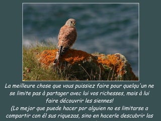 La meilleure chose que vous puissiez faire pour quelqu'un ne se limite pas à partager avec lui vos richesses, mais à lui faire découvrir les siennes! (Lo mejor que puede hacer por alguien no es limitarse a compartir con él sus riquezas, sino en hacerle descubrir las suyas propias) 