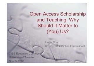 Open Access Scholarship
                and Teaching: Why
                 Should It Matter to
                    (You) Us?

                          Leslie Chan
                          UTSC, KMDI,Bioline International

OISE Education Commons,
University of Toronto
Nov. 5, 2008
 