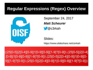 Regular Expressions (Regex) Overview
September 24, 2017
Matt Scheurer
@c3rkah
Slides:
https://www.slideshare.net/cerkah
((25[0-5]|2[0-4][0-9]|1[0-9][0-9]|[1-9]?[0-9]).(25[0-5]|2[0-4]
[0-9]|1[0-9][0-9]|[1-9]?[0-9]).(25[0-5]|2[0-4][0-9]|1[0-9][0-
9]|[1-9]?[0-9]).(25[0-5]|2[0-4][0-9]|1[0-9][0-9]|[1-9]?[0-9]))
 