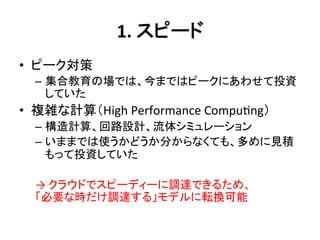 1.	
  スピード	
•  ピーク対策	
  
  –  集合教育の場では、今まではピークにあわせて投資
     していた	
  
•  複雑な計算（High	
  Performance	
  Compu?ng）	
  
  –  構造計算、回路設計、流体シミュレーション	
  
  –  いままでは使うかどうか分からなくても、多めに見積
       もって投資していた	
  
  	
  
  →	
  クラウドでスピーディーに調達できるため、	
  
  「必要な時だけ調達する」モデルに転換可能	
  
 