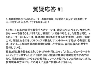 質疑応答	
  #1	
Q.	
  教育機関におけるコンピューターの管理者は、「研究のため」という大義名分で
ハードを買いたがるが、どうすればよいか？	
  
	
  
A.（大石） 日本の大学で教育すべきテーマは、絶対にソフトウェア。今から大
きなハードを作ろうという考えは、戦前に「大和を作ろう」とした思想と同じ。コ
ンピューターのトレンドは、単体の巨大なものを作るのではなく、小さく、省電
力で、分散したものをソフトウェアで統合してコントロールするという形態に変
遷している。これは大量の戦闘機を配備した空母に、大和が敗れた歴史と
酷似している。	
  
戦前と同じ轍を踏まぬよう、クラウドの利用によって「大型コンピューターを作
る（メンテナンスする）」という益の少ない投資に無駄な時間を費やすのでは
なく、将来を創るソフトウェアの教育にリソースを投下していただきたい。また、
教育現場の方々にも、この考えに是非ご同意いただきたい。	
 