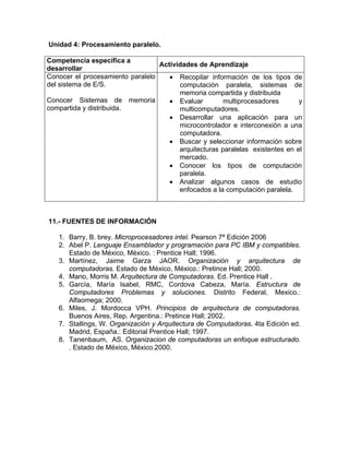 Unidad 4: Procesamiento paralelo.
Competencia específica a
desarrollar
Actividades de Aprendizaje
Conocer el procesamiento paralelo
del sistema de E/S.
Conocer Sistemas de memoria
compartida y distribuida.
• Recopilar información de los tipos de
computación paralela, sistemas de
memoria compartida y distribuida
• Evaluar multiprocesadores y
multicomputadores.
• Desarrollar una aplicación para un
microcontrolador e interconexión a una
computadora.
• Buscar y seleccionar información sobre
arquitecturas paralelas existentes en el
mercado.
• Conocer los tipos de computación
paralela.
• Analizar algunos casos de estudio
enfocados a la computación paralela.
11.- FUENTES DE INFORMACIÓN
1. Barry, B. brey. Microprocesadores intel. Pearson 7ª Edición 2006
2. Abel P. Lenguaje Ensamblador y programación para PC IBM y compatibles.
Estado de México, México. : Prentice Hall; 1996.
3. Martínez, Jaime Garza JAOR. Organización y arquitectura de
computadoras. Estado de México, México.: Pretince Hall; 2000.
4. Mano, Morris M. Arquitectura de Computadoras. Ed. Prentice Hall .
5. García, María Isabel, RMC, Cordova Cabeza, María. Estructura de
Computadores Problemas y soluciones. Distrito Federal, Mexico.:
Alfaomega; 2000.
6. Miles, J. Mordocca VPH. Principios de arquitectura de computadoras.
Buenos Aires, Rep. Argentina.: Pretince Hall; 2002.
7. Stallings, W. Organización y Arquitectura de Computadoras. 4ta Edición ed.
Madrid, España.: Editorial Prentice Hall; 1997.
8. Tanenbaum, AS. Organizacion de computadoras un enfoque estructurado.
. Estado de México, México.2000.
 
