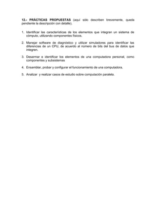 12.- PRÁCTICAS PROPUESTAS (aquí sólo describen brevemente, queda
pendiente la descripción con detalle).
1. Identificar las características de los elementos que integran un sistema de
cómputo, utilizando componentes físicos.
2. Manejar software de diagnóstico y utilizar simuladores para identificar las
diferencias de un CPU, de acuerdo al número de bits del bus de datos que
integren.
3. Desarmar e identificar los elementos de una computadora personal, como
componentes y subsistemas
4. Ensamblar, probar y configurar el funcionamiento de una computadora.
5. Analizar y realizar casos de estudio sobre computación paralela.
 