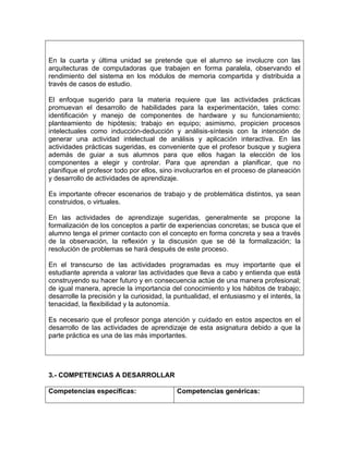 En la cuarta y última unidad se pretende que el alumno se involucre con las
arquitecturas de computadoras que trabajen en forma paralela, observando el
rendimiento del sistema en los módulos de memoria compartida y distribuida a
través de casos de estudio.
El enfoque sugerido para la materia requiere que las actividades prácticas
promuevan el desarrollo de habilidades para la experimentación, tales como:
identificación y manejo de componentes de hardware y su funcionamiento;
planteamiento de hipótesis; trabajo en equipo; asimismo, propicien procesos
intelectuales como inducción-deducción y análisis-síntesis con la intención de
generar una actividad intelectual de análisis y aplicación interactiva. En las
actividades prácticas sugeridas, es conveniente que el profesor busque y sugiera
además de guiar a sus alumnos para que ellos hagan la elección de los
componentes a elegir y controlar. Para que aprendan a planificar, que no
planifique el profesor todo por ellos, sino involucrarlos en el proceso de planeación
y desarrollo de actividades de aprendizaje.
Es importante ofrecer escenarios de trabajo y de problemática distintos, ya sean
construidos, o virtuales.
En las actividades de aprendizaje sugeridas, generalmente se propone la
formalización de los conceptos a partir de experiencias concretas; se busca que el
alumno tenga el primer contacto con el concepto en forma concreta y sea a través
de la observación, la reflexión y la discusión que se dé la formalización; la
resolución de problemas se hará después de este proceso.
En el transcurso de las actividades programadas es muy importante que el
estudiante aprenda a valorar las actividades que lleva a cabo y entienda que está
construyendo su hacer futuro y en consecuencia actúe de una manera profesional;
de igual manera, aprecie la importancia del conocimiento y los hábitos de trabajo;
desarrolle la precisión y la curiosidad, la puntualidad, el entusiasmo y el interés, la
tenacidad, la flexibilidad y la autonomía.
Es necesario que el profesor ponga atención y cuidado en estos aspectos en el
desarrollo de las actividades de aprendizaje de esta asignatura debido a que la
parte práctica es una de las más importantes.
3.- COMPETENCIAS A DESARROLLAR
Competencias específicas: Competencias genéricas:
 
