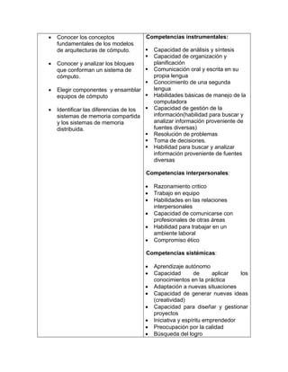 • Conocer los conceptos
fundamentales de los modelos
de arquitecturas de cómputo.
• Conocer y analizar los bloques
que conforman un sistema de
cómputo.
• Elegir componentes y ensamblar
equipos de cómputo
• Identificar las diferencias de los
sistemas de memoria compartida
y los sistemas de memoria
distribuida.
Competencias instrumentales:
Capacidad de análisis y síntesis
Capacidad de organización y
planificación
Comunicación oral y escrita en su
propia lengua
Conocimiento de una segunda
lengua
Habilidades básicas de manejo de la
computadora
Capacidad de gestión de la
información(habilidad para buscar y
analizar información proveniente de
fuentes diversas)
Resolución de problemas
Toma de decisiones.
Habilidad para buscar y analizar
información proveniente de fuentes
diversas
Competencias interpersonales:
• Razonamiento critico
• Trabajo en equipo
• Habilidades en las relaciones
interpersonales
• Capacidad de comunicarse con
profesionales de otras áreas
• Habilidad para trabajar en un
ambiente laboral
• Compromiso ético
Competencias sistémicas:
• Aprendizaje autónomo
• Capacidad de aplicar los
conocimientos en la práctica
• Adaptación a nuevas situaciones
• Capacidad de generar nuevas ideas
(creatividad)
• Capacidad para diseñar y gestionar
proyectos
• Iniciativa y espíritu emprendedor
• Preocupación por la calidad
• Búsqueda del logro
 
